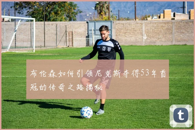布伦森如何引领尼克斯夺得53年首冠的传奇之路揭秘