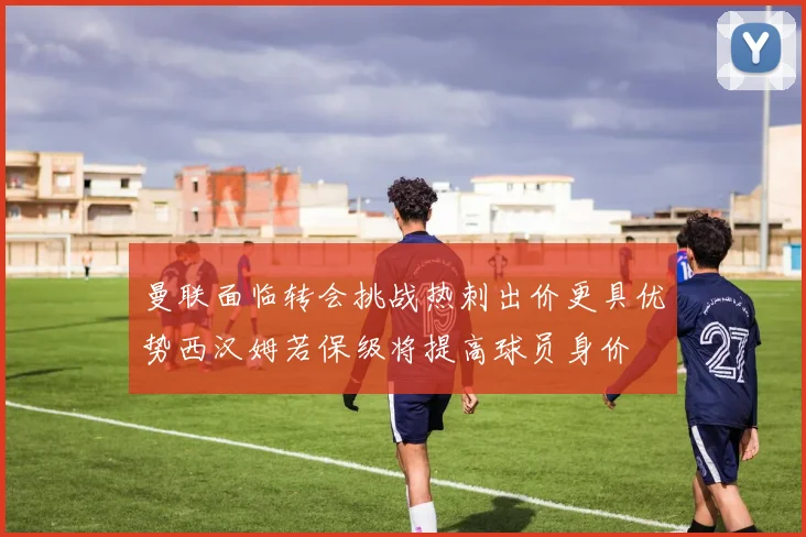 曼联面临转会挑战热刺出价更具优势西汉姆若保级将提高球员身价