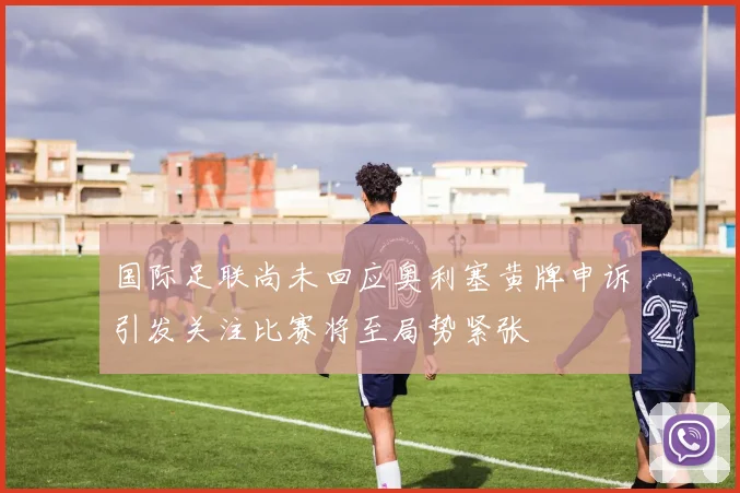 国际足联尚未回应奥利塞黄牌申诉引发关注比赛将至局势紧张
