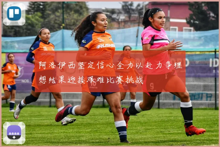 阿洛伊西坚定信心全力以赴力争理想结果迎接艰难比赛挑战