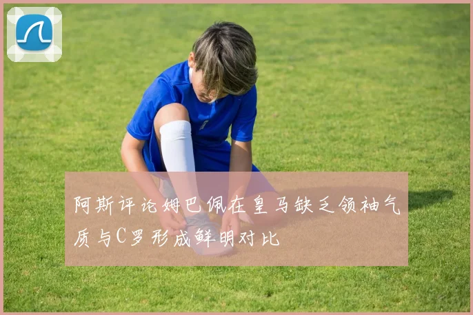 阿斯评论姆巴佩在皇马缺乏领袖气质与C罗形成鲜明对比