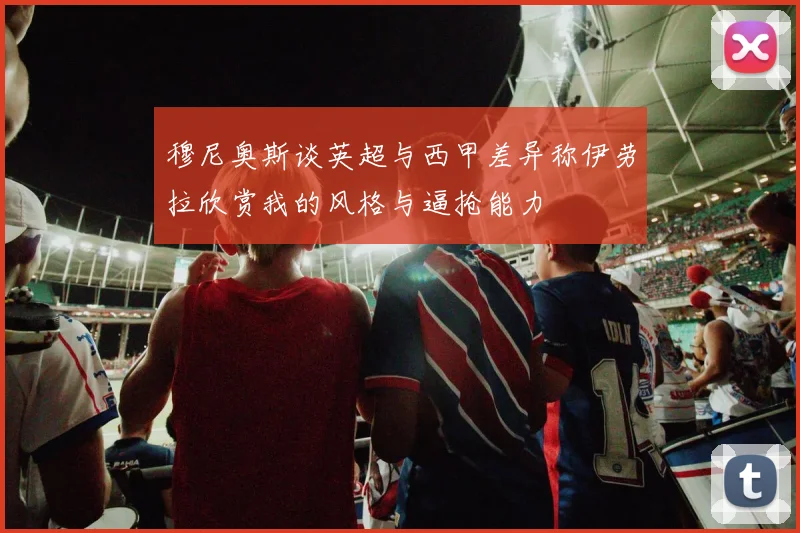 穆尼奥斯谈英超与西甲差异称伊劳拉欣赏我的风格与逼抢能力