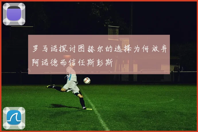 罗马诺探讨图赫尔的选择为何放弃阿诺德而信任斯彭斯