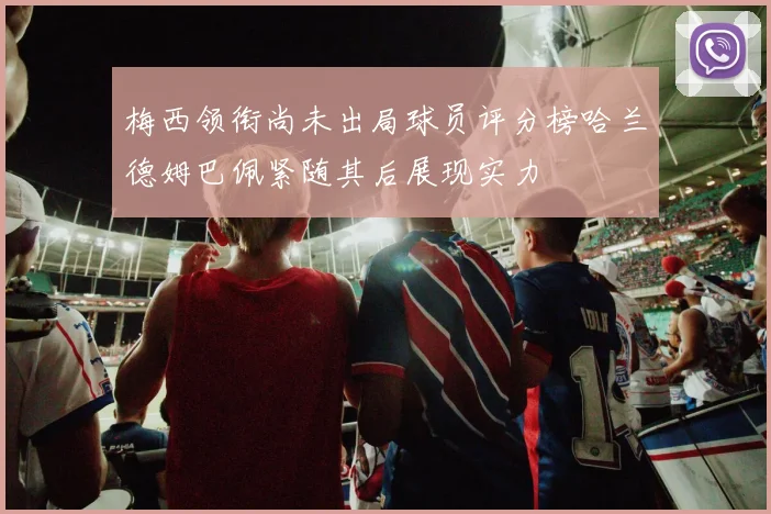 梅西领衔尚未出局球员评分榜哈兰德姆巴佩紧随其后展现实力