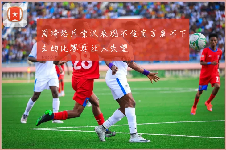 周琦怒斥索汉表现不佳直言看不下去的比赛真让人失望