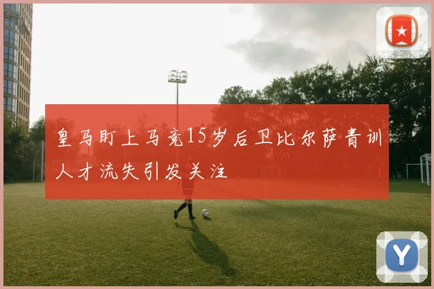 皇马盯上马竞15岁后卫比尔萨青训人才流失引发关注