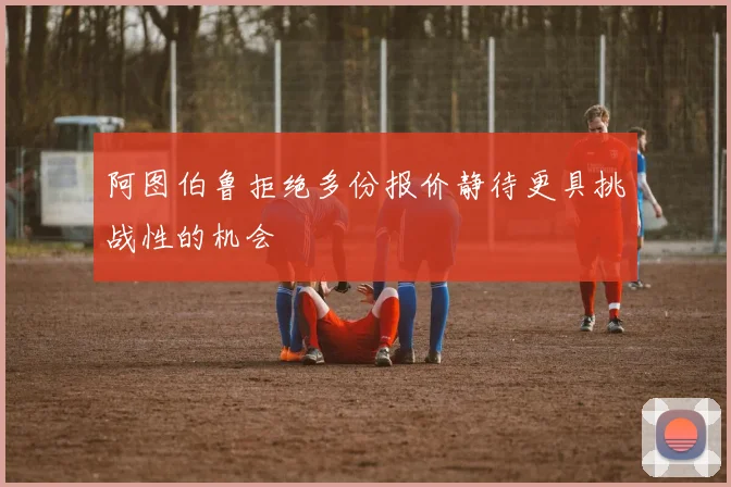 阿图伯鲁拒绝多份报价静待更具挑战性的机会