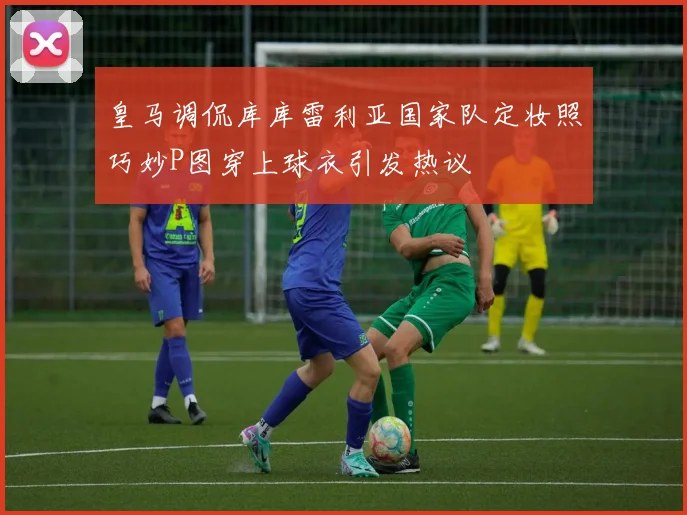 皇马调侃库库雷利亚国家队定妆照巧妙P图穿上球衣引发热议