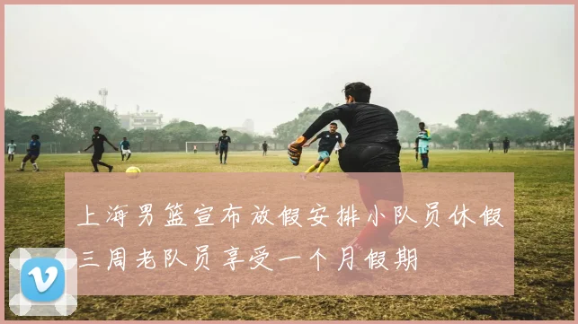 上海男篮宣布放假安排小队员休假三周老队员享受一个月假期