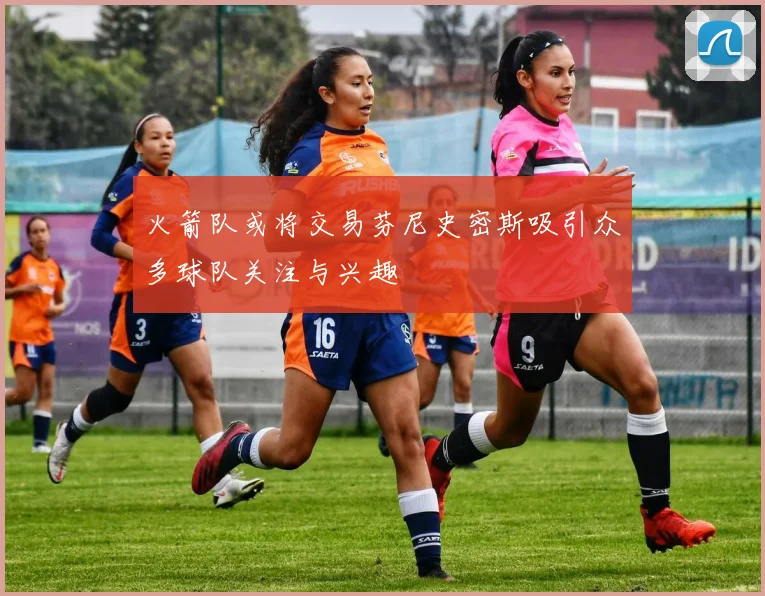 火箭队或将交易芬尼史密斯吸引众多球队关注与兴趣