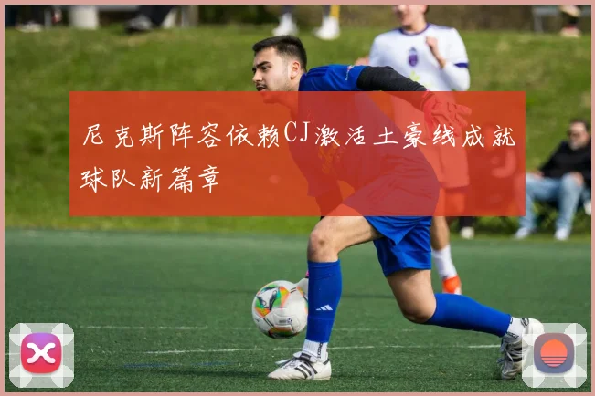 尼克斯阵容依赖CJ激活土豪线成就球队新篇章