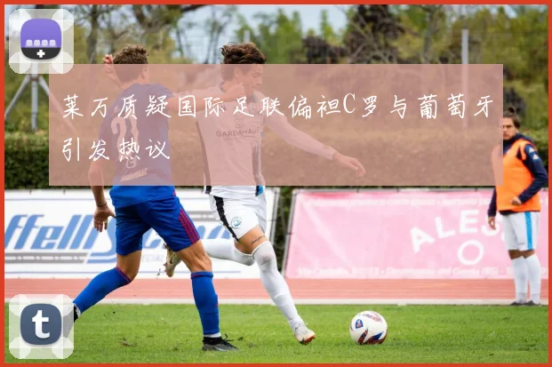 莱万质疑国际足联偏袒C罗与葡萄牙引发热议