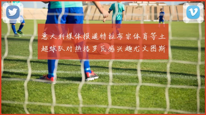 意大利媒体报道特拉布宗体育等土超球队对热格罗瓦感兴趣尤文图斯准备出售该球员