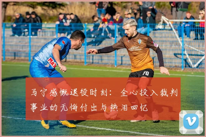 马宁感慨退役时刻：全心投入裁判事业的无悔付出与热泪回忆