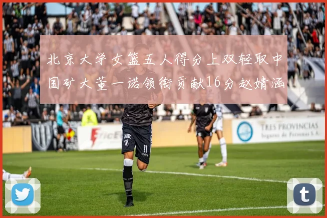 北京大学女篮五人得分上双轻取中国矿大董一诺领衔贡献16分赵婧涵接近双双