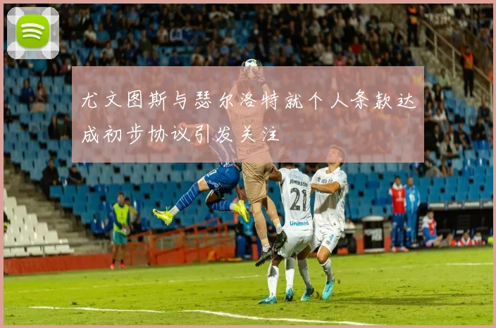 尤文图斯与瑟尔洛特就个人条款达成初步协议引发关注