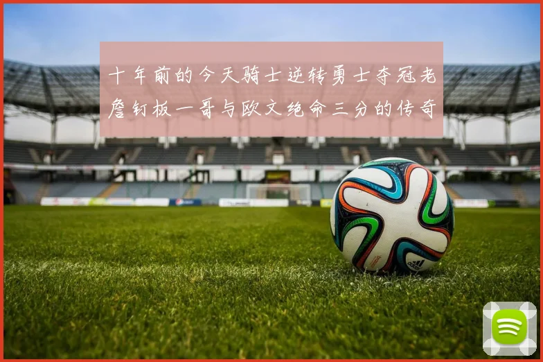 十年前的今天骑士逆转勇士夺冠老詹钉板一哥与欧文绝命三分的传奇时刻