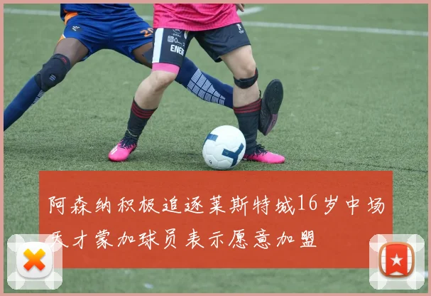 阿森纳积极追逐莱斯特城16岁中场天才蒙加球员表示愿意加盟