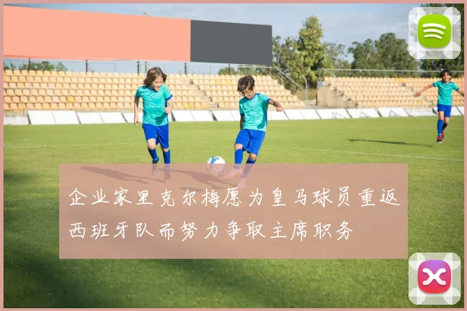 企业家里克尔梅愿为皇马球员重返西班牙队而努力争取主席职务