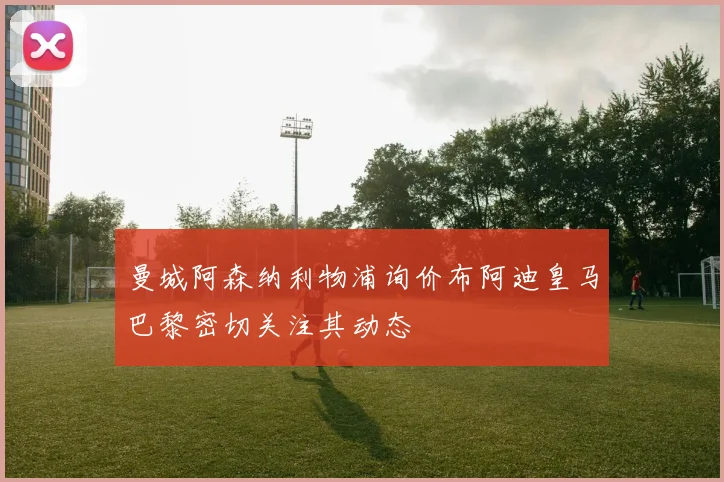 曼城阿森纳利物浦询价布阿迪皇马巴黎密切关注其动态