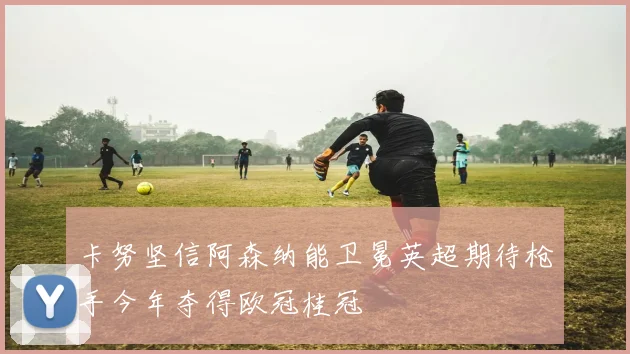卡努坚信阿森纳能卫冕英超期待枪手今年夺得欧冠桂冠
