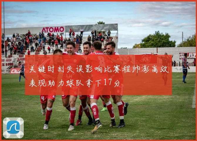 关键时刻失误影响比赛程帅澎高效表现助力球队拿下17分