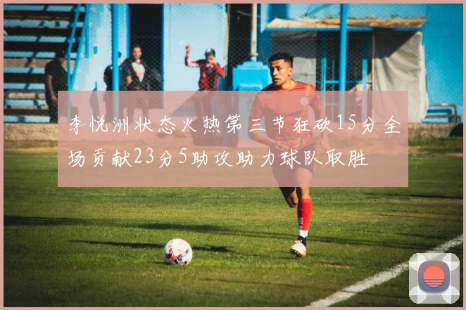 李悦洲状态火热第三节狂砍15分全场贡献23分5助攻助力球队取胜