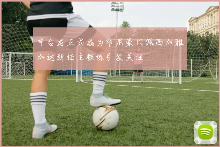 申台龙正式成为印尼豪门佩西加雅加达新任主教练引发关注