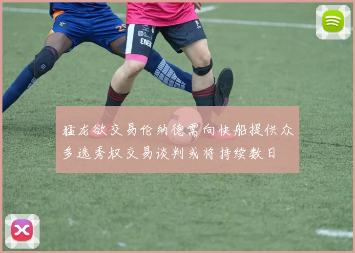 猛龙欲交易伦纳德需向快船提供众多选秀权交易谈判或将持续数日