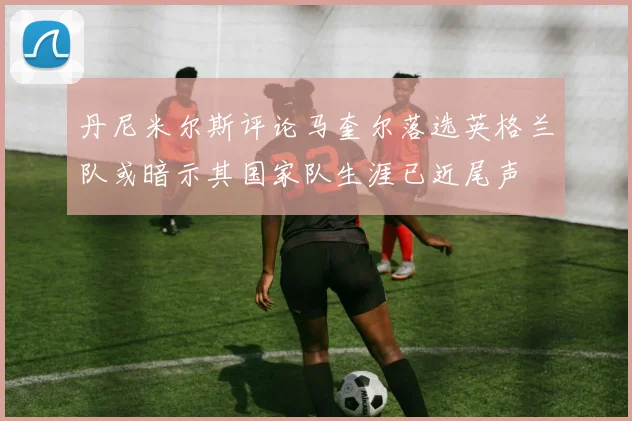 丹尼米尔斯评论马奎尔落选英格兰队或暗示其国家队生涯已近尾声