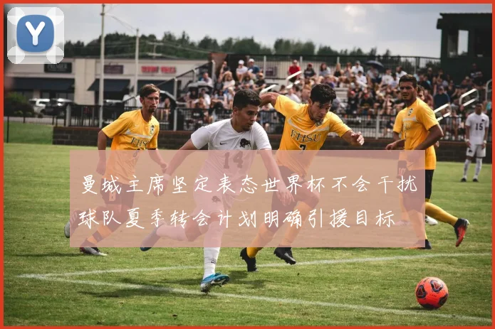 曼城主席坚定表态世界杯不会干扰球队夏季转会计划明确引援目标