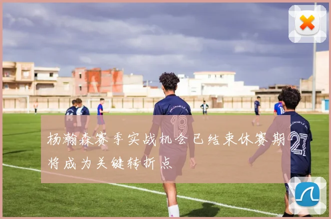 杨瀚森赛季实战机会已结束休赛期将成为关键转折点