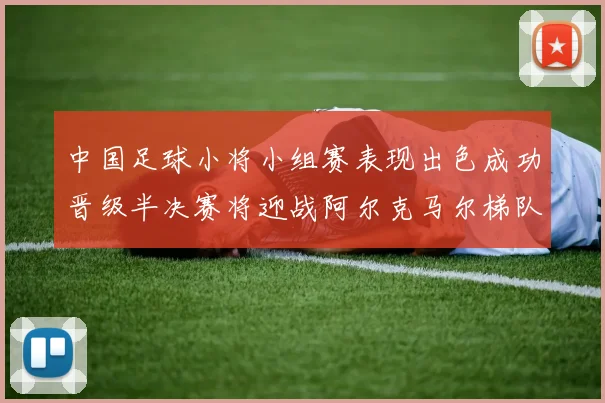 中国足球小将小组赛表现出色成功晋级半决赛将迎战阿尔克马尔梯队