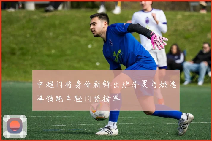 中超门将身价新鲜出炉李昊与姚浩洋领跑年轻门将榜单