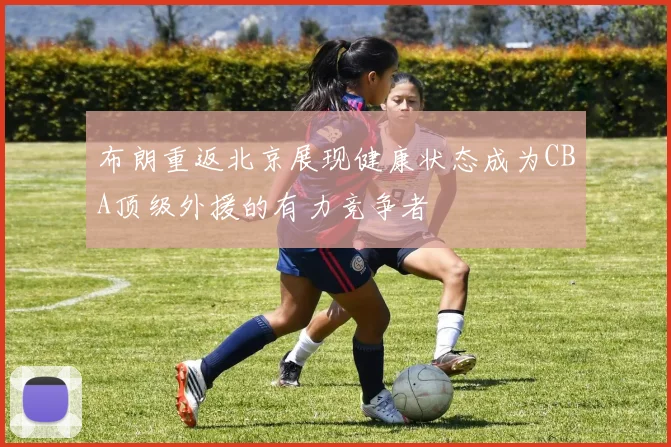 布朗重返北京展现健康状态成为CBA顶级外援的有力竞争者