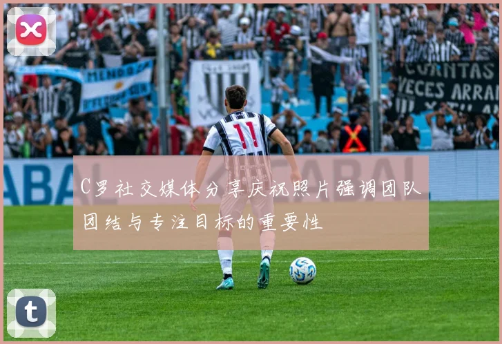 C罗社交媒体分享庆祝照片强调团队团结与专注目标的重要性