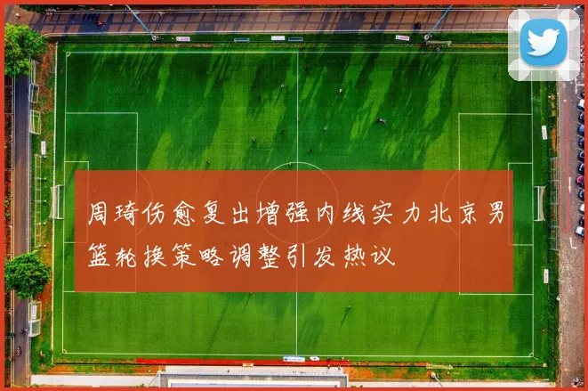 周琦伤愈复出增强内线实力北京男篮轮换策略调整引发热议