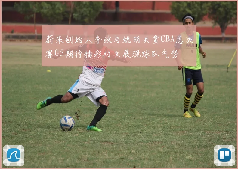 蔚来创始人李斌与姚明共赏CBA总决赛G5期待精彩对决展现球队气势