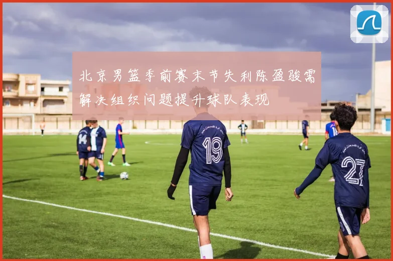 北京男篮季前赛末节失利陈盈骏需解决组织问题提升球队表现