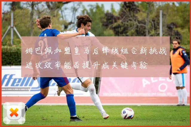 姆巴佩加盟皇马后锋线组合新挑战进攻效率能否提升成关键考验